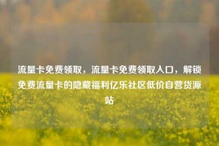 流量卡免费领取，流量卡免费领取入口，解锁免费流量卡的隐藏福利亿乐社区低价自营货源站