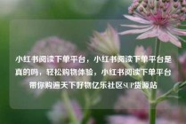 小红书阅读下单平台，小红书阅读下单平台是真的吗，轻松购物体验，小红书阅读下单平台带你购遍天下好物亿乐社区SUP货源站