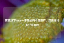 高瓴旗下HHLR一季度加码中国资产，新进增持多只中概股