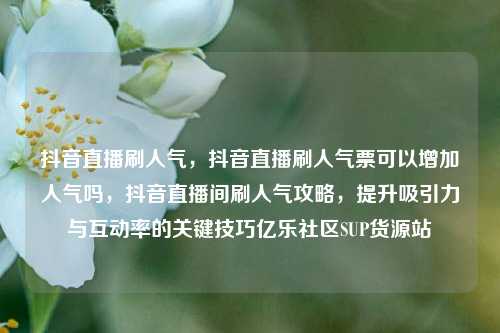抖音直播刷人气	，抖音直播刷人气票可以增加人气吗，抖音直播间刷人气攻略，提升吸引力与互动率的关键技巧亿乐社区SUP货源站  第1张