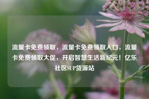 流量卡免费领取	，流量卡免费领取入口，流量卡免费领取大促，开启智慧生活新纪元！亿乐社区SUP货源站  第1张