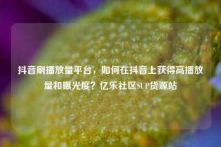 抖音刷播放量平台，如何在抖音上获得高播放量和曝光度？亿乐社区SUP货源站