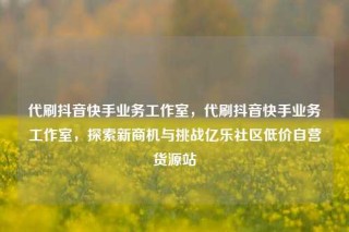 代刷抖音快手业务工作室，代刷抖音快手业务工作室，探索新商机与挑战亿乐社区低价自营货源站