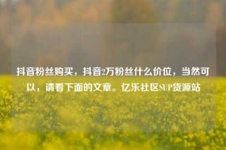 抖音粉丝购买，抖音2万粉丝什么价位，当然可以，请看下面的文章。亿乐社区SUP货源站