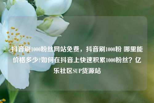 抖音刷1000粉丝网站免费，抖音刷1000粉 哪里能价格多少?如何在抖音上快速积累1000粉丝？亿乐社区SUP货源站  第1张
