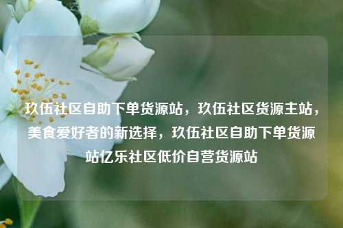 玖伍社区自助下单货源站，玖伍社区货源主站	，美食爱好者的新选择，玖伍社区自助下单货源站亿乐社区低价自营货源站  第1张