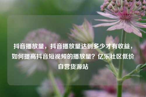 抖音播放量	，抖音播放量达到多少才有收益，如何提高抖音短视频的播放量？亿乐社区低价自营货源站  第1张