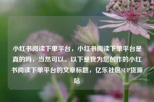 小红书阅读下单平台，小红书阅读下单平台是真的吗，当然可以。以下是我为您创作的小红书阅读下单平台的文章标题	，亿乐社区SUP货源站  第1张